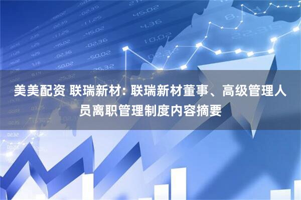 美美配资 联瑞新材: 联瑞新材董事、高级管理人员离职管理制度内容摘要