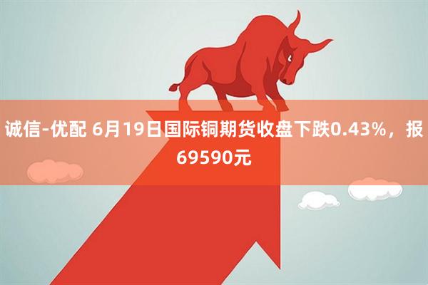 诚信-优配 6月19日国际铜期货收盘下跌0.43%，报69590元