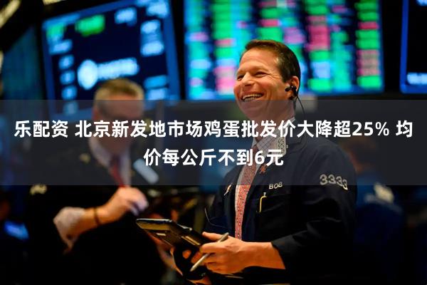 乐配资 北京新发地市场鸡蛋批发价大降超25% 均价每公斤不到6元