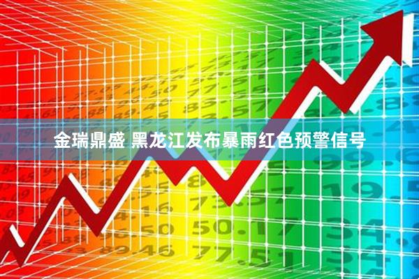金瑞鼎盛 黑龙江发布暴雨红色预警信号