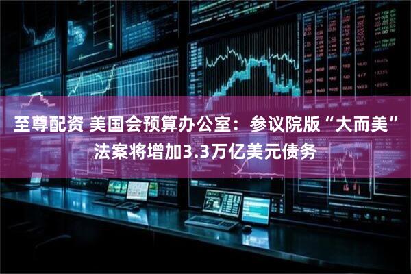至尊配资 美国会预算办公室：参议院版“大而美”法案将增加3.3万亿美元债务