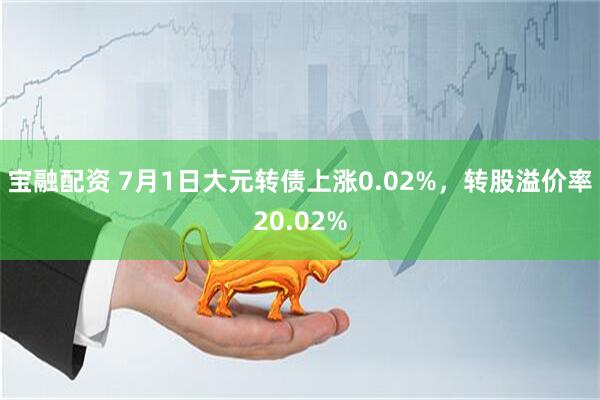 宝融配资 7月1日大元转债上涨0.02%，转股溢价率20.02%