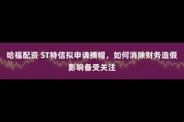 哈福配资 ST特信拟申请摘帽，如何消除财务造假影响备受关注