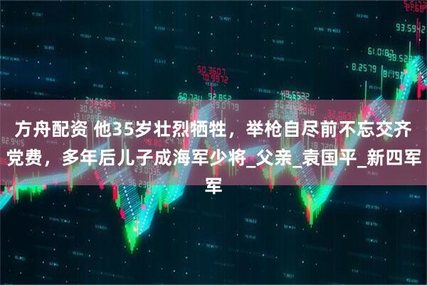方舟配资 他35岁壮烈牺牲，举枪自尽前不忘交齐党费，多年后儿子成海军少将_父亲_袁国平_新四军