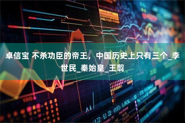 卓信宝 不杀功臣的帝王，中国历史上只有三个_李世民_秦始皇_王翦
