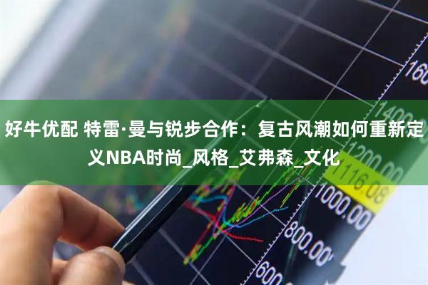 好牛优配 特雷·曼与锐步合作：复古风潮如何重新定义NBA时尚_风格_艾弗森_文化