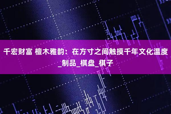 千宏财富 檀木雅韵：在方寸之间触摸千年文化温度_制品_棋盘_棋子