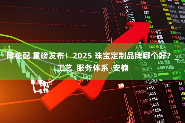 同花配 重磅发布！2025 珠宝定制品牌哪个好？_工艺_服务体系_安楠