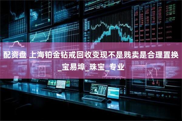 配资盘 上海铂金钻戒回收变现不是贱卖是合理置换_宝易埠_珠宝_专业