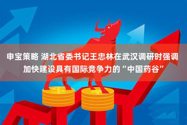 申宝策略 湖北省委书记王忠林在武汉调研时强调 加快建设具有国际竞争力的“中国药谷”