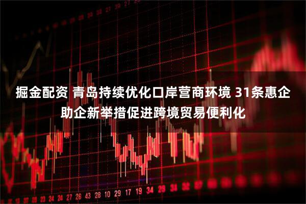 掘金配资 青岛持续优化口岸营商环境 31条惠企助企新举措促进跨境贸易便利化