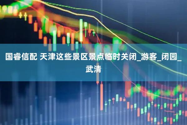 国睿信配 天津这些景区景点临时关闭_游客_闭园_武清