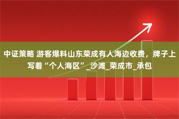 中证策略 游客爆料山东荣成有人海边收费，牌子上写着“个人海区”_沙滩_荣成市_承包