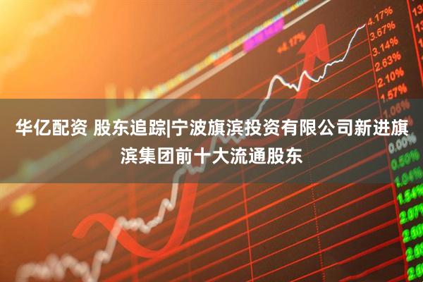 华亿配资 股东追踪|宁波旗滨投资有限公司新进旗滨集团前十大流通股东