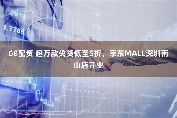 68配资 超万款尖货低至5折，京东MALL深圳南山店开业