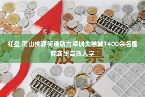 红盘 南山桃源街道助力深圳大学城1400余名国际新生高效入学