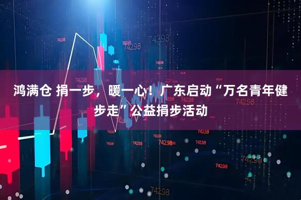 鸿满仓 捐一步，暖一心！广东启动“万名青年健步走”公益捐步活动