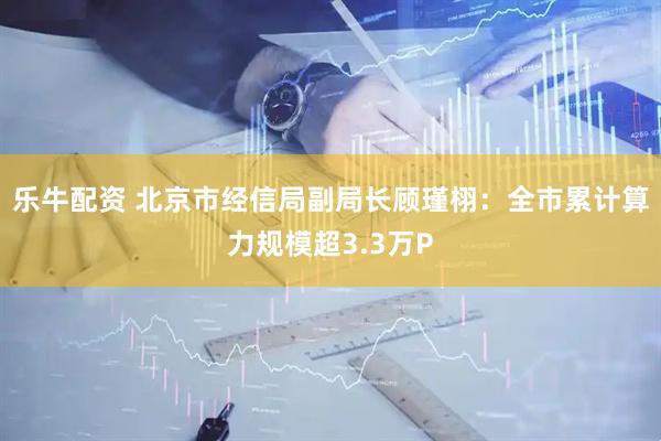 乐牛配资 北京市经信局副局长顾瑾栩：全市累计算力规模超3.3万P