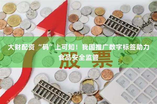 大财配资 “码”上可知！我国推广数字标签助力食品安全监管