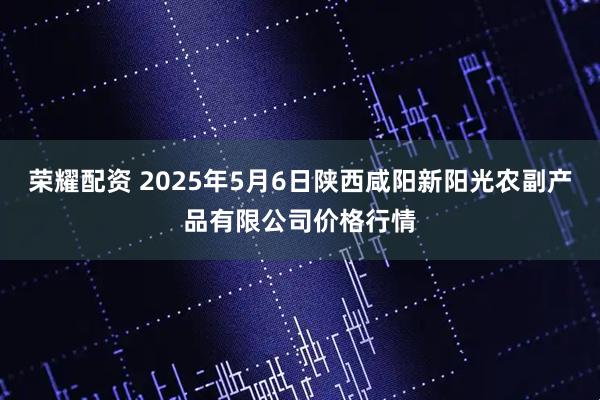 荣耀配资 2025年5月6日陕西咸阳新阳光农副产品有限公司价格行情
