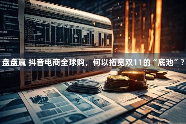 盘盘赢 抖音电商全球购，何以拓宽双11的“底池”？