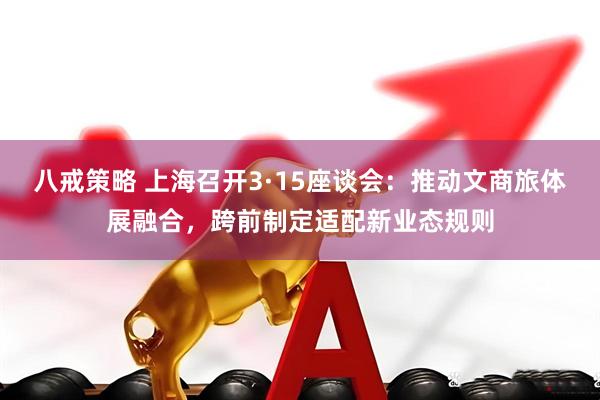 八戒策略 上海召开3·15座谈会：推动文商旅体展融合，跨前制定适配新业态规则