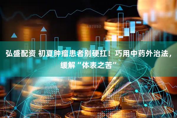 弘盛配资 初夏肿瘤患者别硬扛！巧用中药外治法，缓解“体表之苦”