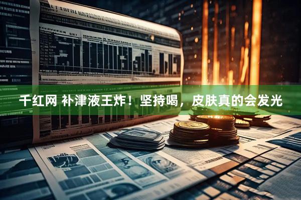 千红网 补津液王炸！坚持喝，皮肤真的会发光